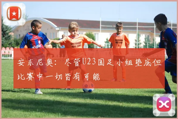 安东尼奥：尽管U23国足小组垫底但比赛中一切皆有可能