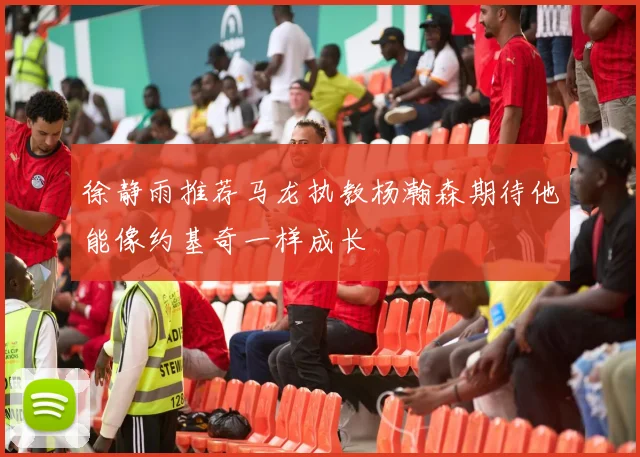徐静雨推荐马龙执教杨瀚森期待他能像约基奇一样成长