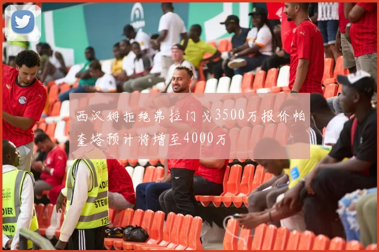 西汉姆拒绝弗拉门戈3500万报价帕奎塔预计将增至4000万