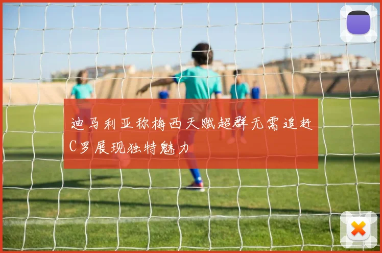 迪马利亚称梅西天赋超群无需追赶C罗展现独特魅力