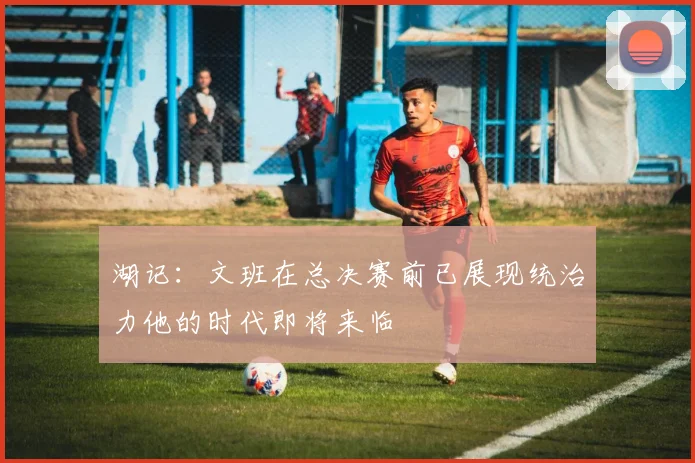 湖记：文班在总决赛前已展现统治力他的时代即将来临