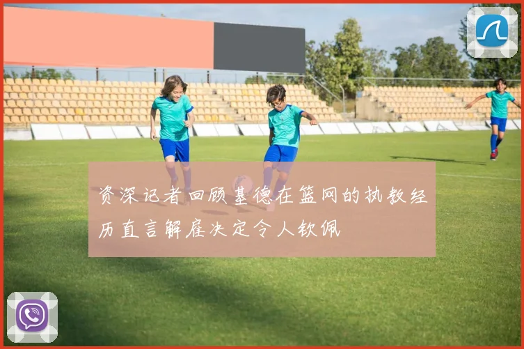 资深记者回顾基德在篮网的执教经历直言解雇决定令人钦佩