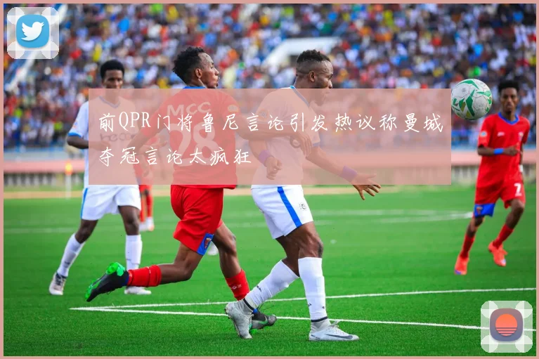 前QPR门将鲁尼言论引发热议称曼城夺冠言论太疯狂