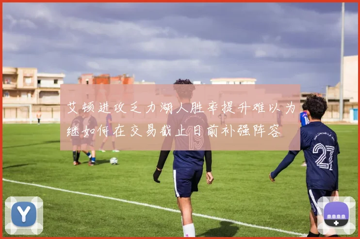 艾顿进攻乏力湖人胜率提升难以为继如何在交易截止日前补强阵容